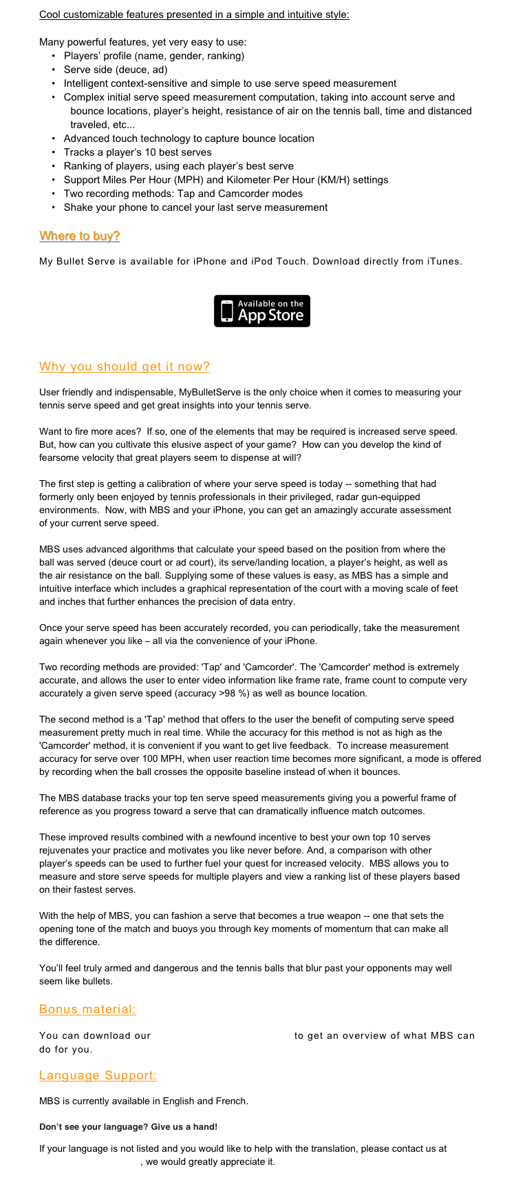 Cool customizable features presented in a simple and intuitive style:

Many powerful features, yet very easy to use:
•	Players’ profile (name, gender, ranking)
  Serve side (deuce, ad)
  Intelligent context-sensitive and simple to use serve speed measurement
  Complex initial serve speed measurement computation, taking into account serve and bounce locations, player’s height, resistance of air on the tennis ball, time and distanced traveled, etc...
  Advanced touch technology to capture bounce location
  Tracks a player’s 10 best serves
  Ranking of players, using each player’s best serve
  Support Miles Per Hour (MPH) and Kilometer Per Hour (KM/H) settings
  Two recording methods: Tap and Camcorder modes
  Shake your phone to cancel your last serve measurement

Where to buy?

My Bullet Serve is available for iPhone and iPod Touch. Download directly from iTunes.
￼

Why you should get it now?
User friendly and indispensable, MyBulletServe is the only choice when it comes to measuring your tennis serve speed and get great insights into your tennis serve. 

Want to fire more aces?  If so, one of the elements that may be required is increased serve speed. But, how can you cultivate this elusive aspect of your game?  How can you develop the kind of fearsome velocity that great players seem to dispense at will?

The first step is getting a calibration of where your serve speed is today -- something that had formerly only been enjoyed by tennis professionals in their privileged, radar gun-equipped environments.  Now, with MBS and your iPhone, you can get an amazingly accurate assessment of your current serve speed.

MBS uses advanced algorithms that calculate your speed based on the position from where the ball was served (deuce court or ad court), its serve/landing location, a player’s height, as well as the air resistance on the ball. Supplying some of these values is easy, as MBS has a simple and intuitive interface which includes a graphical representation of the court with a moving scale of feet and inches that further enhances the precision of data entry.  

Once your serve speed has been accurately recorded, you can periodically, take the measurement again whenever you like – all via the convenience of your iPhone.

Two recording methods are provided: 'Tap' and 'Camcorder'. The 'Camcorder' method is extremely accurate, and allows the user to enter video information like frame rate, frame count to compute very accurately a given serve speed (accuracy >98 %) as well as bounce location.

The second method is a 'Tap' method that offers to the user the benefit of computing serve speed measurement pretty much in real time. While the accuracy for this method is not as high as the 'Camcorder' method, it is convenient if you want to get live feedback.  To increase measurement accuracy for serve over 100 MPH, when user reaction time becomes more significant, a mode is offered by recording when the ball crosses the opposite baseline instead of when it bounces. 

The MBS database tracks your top ten serve speed measurements giving you a powerful frame of reference as you progress toward a serve that can dramatically influence match outcomes. 

These improved results combined with a newfound incentive to best your own top 10 serves rejuvenates your practice and motivates you like never before. And, a comparison with other player’s speeds can be used to further fuel your quest for increased velocity.  MBS allows you to measure and store serve speeds for multiple players and view a ranking list of these players based on their fastest serves.

With the help of MBS, you can fashion a serve that becomes a true weapon -- one that sets the opening tone of the match and buoys you through key moments of momentum that can make all the difference.

You’ll feel truly armed and dangerous and the tennis balls that blur past your opponents may well seem like bullets.

Bonus material:
You can download our MBS_Brochure_English.pdf to get an overview of what MBS can do for you.
Language Support:
MBS is currently available in English and French.

Don’t see your language? Give us a hand!
If your language is not listed and you would like to help with the translation, please contact us at feedback@opusmt.com, we would greatly appreciate it.

