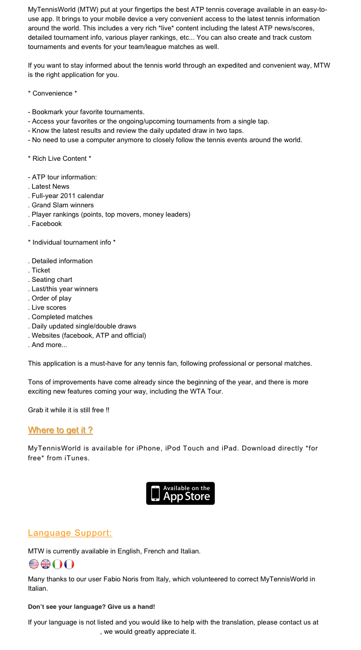 MyTennisWorld (MTW) put at your fingertips the best ATP tennis coverage available in an easy-to-use app. It brings to your mobile device a very convenient access to the latest tennis information around the world. This includes a very rich *live* content including the latest ATP news/scores, detailed tournament info, various player rankings, etc... You can also create and track custom tournaments and events for your team/league matches as well. 

If you want to stay informed about the tennis world through an expedited and convenient way, MTW is the right application for you. 

* Convenience * 

- Bookmark your favorite tournaments. 
- Access your favorites or the ongoing/upcoming tournaments from a single tap. 
- Know the latest results and review the daily updated draw in two taps. 
- No need to use a computer anymore to closely follow the tennis events around the world. 

* Rich Live Content * 

- ATP tour information: 
. Latest News 
. Full-year 2011 calendar 
. Grand Slam winners 
. Player rankings (points, top movers, money leaders) 
. Facebook 

Individual tournament info * 

. Detailed information 
. Ticket 
. Seating chart 
. Last/this year winners 
. Order of play 
. Live scores 
. Completed matches 
. Daily updated single/double draws 
. Websites (facebook, ATP and official) 
. And more... 

This application is a must-have for any tennis fan, following professional or personal matches. 

Tons of improvements have come already since the beginning of the year, and there is more exciting new features coming your way, including the WTA Tour. 

Grab it while it is still free !!

Where to get it ?

MyTennisWorld is available for iPhone, iPod Touch and iPad. Download directly *for free* from iTunes.
￼

Language Support:  
MTW is currently available in English, French and Italian.
 ￼￼￼￼

Many thanks to our user Fabio Noris from Italy, which volunteered to correct MyTennisWorld in Italian.

Don’t see your language? Give us a hand!
If your language is not listed and you would like to help with the translation, please contact us at feedback@opusmt.com, we would greatly appreciate it.
